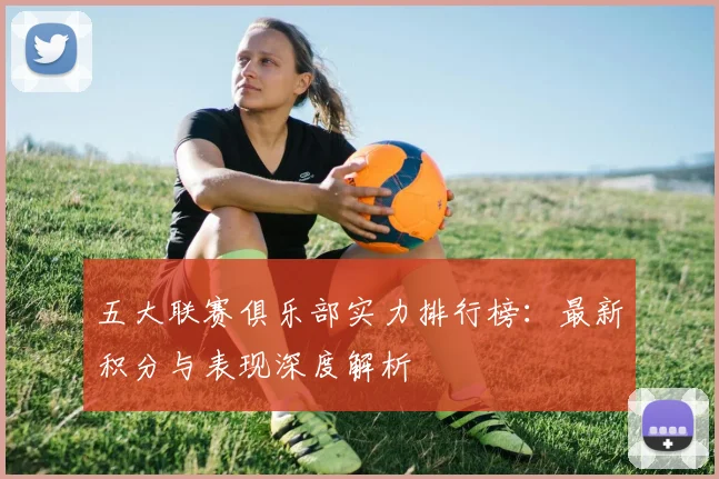 五大联赛俱乐部实力排行榜：最新积分与表现深度解析